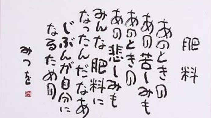 【相田みつを】 「あのときの あの苦しみも あのときの あの悲しみも みんな肥料になったんだ なあ じぶんが自分になるための。」