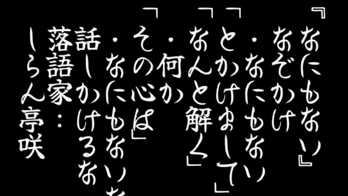 『なにもない』
　なぞかけ
　・なにもない
「とかけまして」
「なんと解く」
　・何か
「その心は」
　・なにもないなら
　話しかけるな
　落語家:
　しらん亭咲
