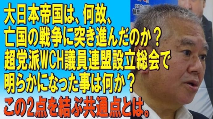 大日本帝国は何故亡国の戦争に突き進んだのか?超党派WCH議員連盟設立総会で明らかになった事は何か? この2点を結ぶ共通点とは。統治機能の綻びは、何処から生まれたか?2023/11/20