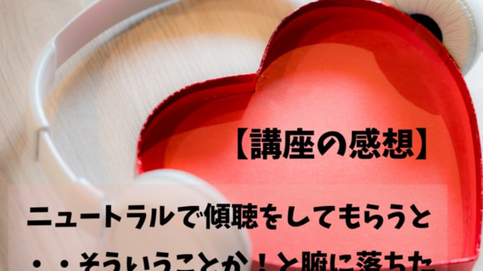 【講座の感想】ニュートラルで傾聴をしてもらうと・・そういうことか!と腑に落ちた