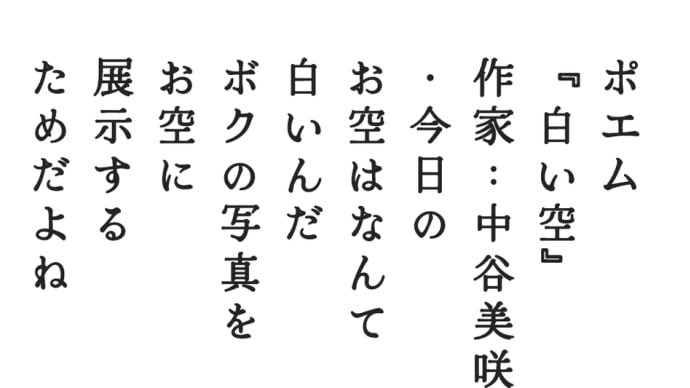 ポエム
『白い空』
作家：中谷美咲
・今日の
お空はなんて
白いんだ
ボクの写真を
お空に
展示する
ためだよね
