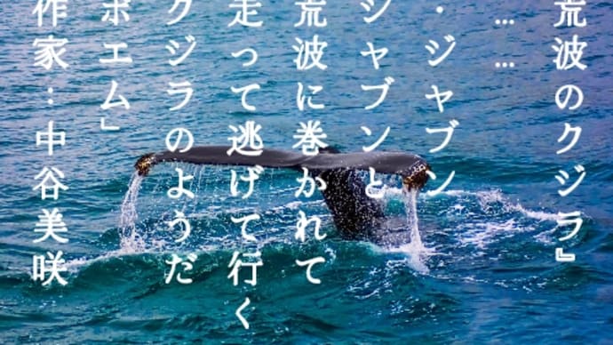 2023/07/29〜7〜『荒波のクジラ』
　……
　・ジャブン
　ジャブンと
　荒波に巻かれて
　走って逃げて行く
　クジラのようだ
「ポエム」
　作家：中谷美咲

