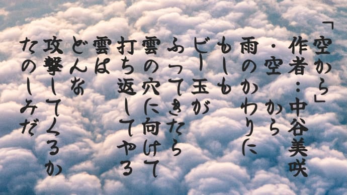 「空から」
　作者：中谷美咲
　・空 から
　雨のかわりに
　もしも
　ビー玉が
　ふってきたら
　雲の穴に向けて
　打ち返してやる
　雲は
　どんな
　攻撃してくるか
　たのしみだ