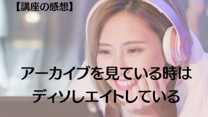 【講座の感想】アーカイブを見ている時は、ディソしエイトしている