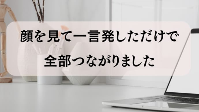 顔を見て、一言話したら全部つながりました