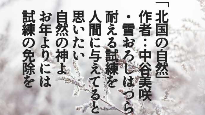 「北国の自然」 　作者：中谷美咲 　・雪おろしはつらい 　耐える試練を 　人間に与えてると 　思いたい 　自然の神よ 　お年よりには 　試練の免除を