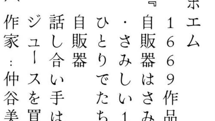 ポエム 　1669作品 『自販器はさみしそう』 　・さみしい1台の自販器 　ひとりでたちすくす 　自販器 　話し合い手は 　ジュースを買うお客だけ 〔作家:仲谷美咲〕 