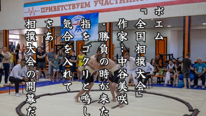 ポエム
『全国相撲大会』
　作家：中谷美咲
　・勝負の時が来た
　指をゴクリと嗚して
　気合を入れて
　さあ
　相撲大会の開幕だ
