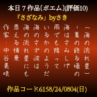 (海の流れ星)
-夏の終る頃の
海はさみしげ
雨でも降って
いるかのようだ
海のさざ波は
海の流れ星にも
思える情景
作家:中谷美咲